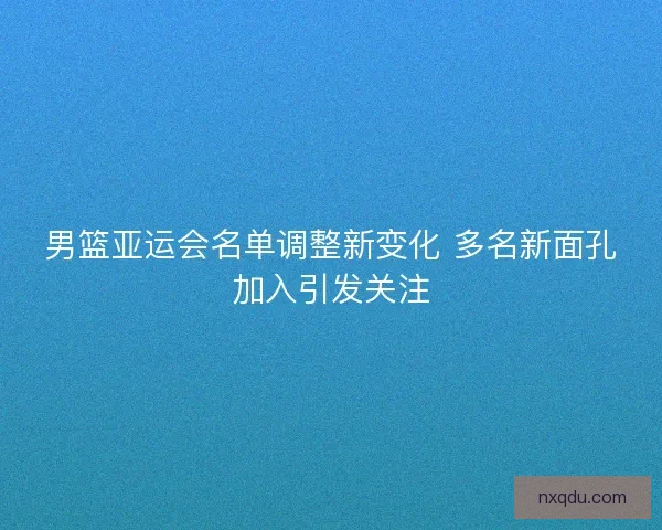 男篮亚运会名单调整新变化 多名新面孔加入引发关注