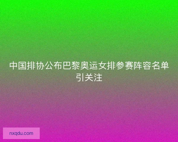 中国排协公布巴黎奥运女排参赛阵容名单引关注