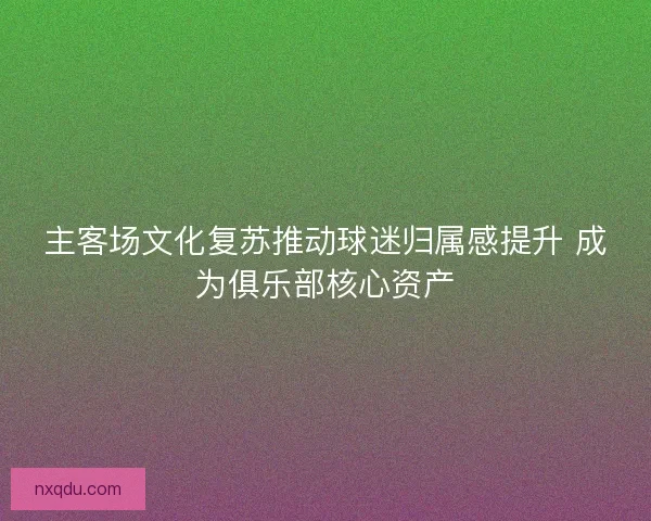 主客场文化复苏推动球迷归属感提升 成为俱乐部核心资产