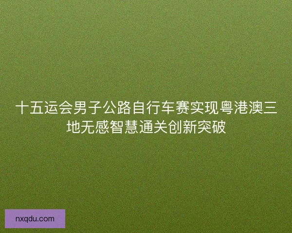 十五运会男子公路自行车赛实现粤港澳三地无感智慧通关创新突破