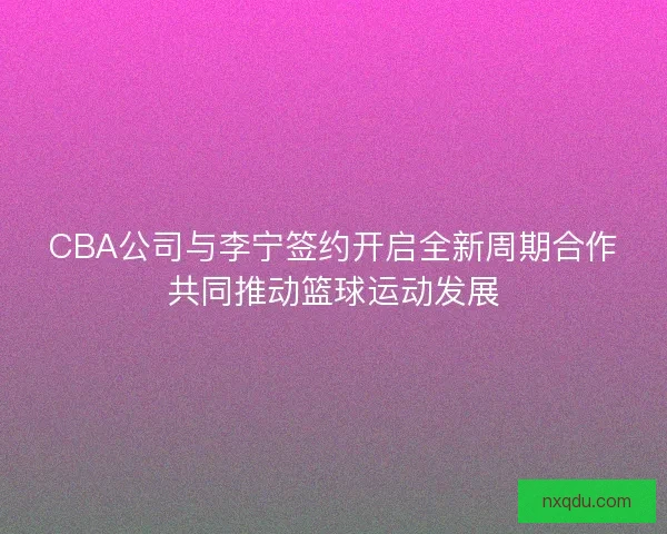 CBA公司与李宁签约开启全新周期合作共同推动篮球运动发展