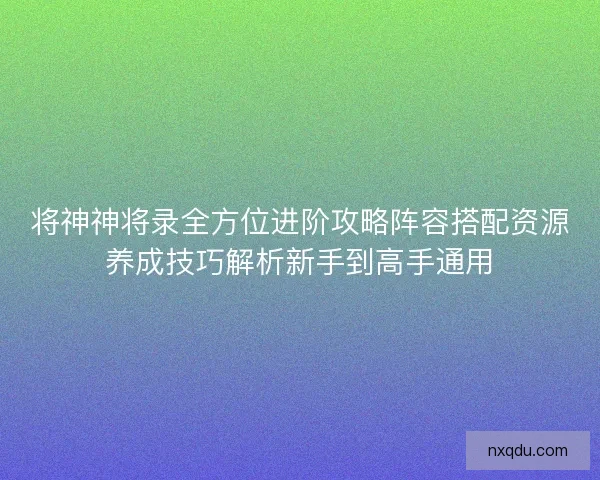 将神神将录全方位进阶攻略阵容搭配资源养成技巧解析新手到高手通用