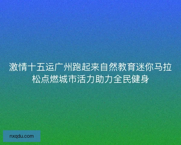 激情十五运广州跑起来自然教育迷你马拉松点燃城市活力助力全民健身