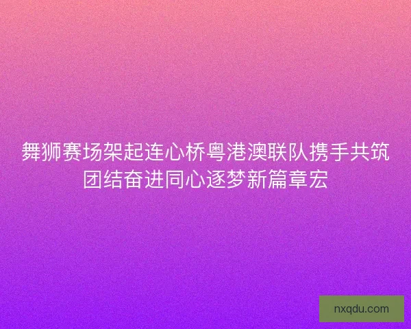 舞狮赛场架起连心桥粤港澳联队携手共筑团结奋进同心逐梦新篇章宏